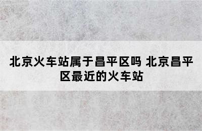 北京火车站属于昌平区吗 北京昌平区最近的火车站